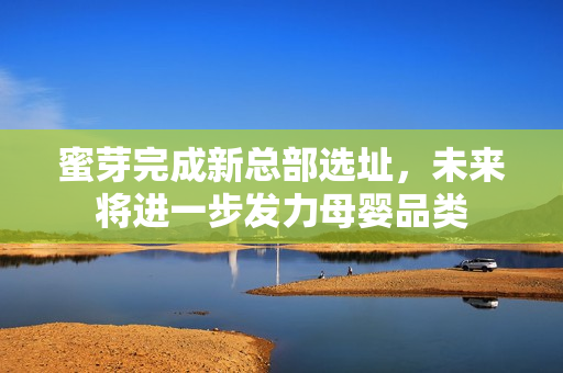 蜜芽完成新总部选址，未来将进一步发力母婴品类
