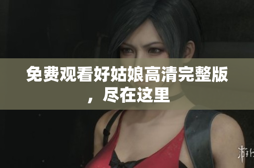 免费观看好姑娘高清完整版，尽在这里