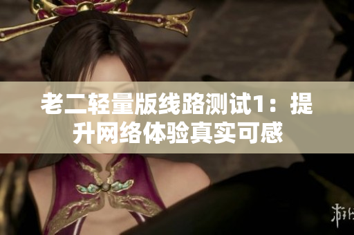 老二轻量版线路测试1：提升网络体验真实可感