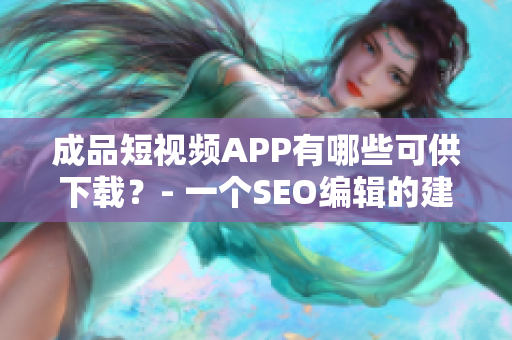 成品短视频APP有哪些可供下载？- 一个SEO编辑的建议