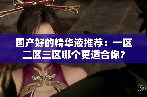 国产好的精华液推荐：一区二区三区哪个更适合你？