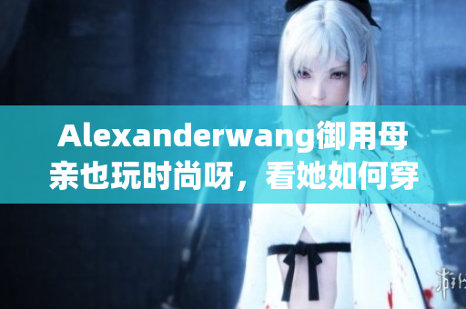 Alexanderwang御用母亲也玩时尚呀，看她如何穿搭