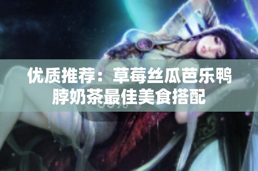 优质推荐：草莓丝瓜芭乐鸭脖奶茶最佳美食搭配