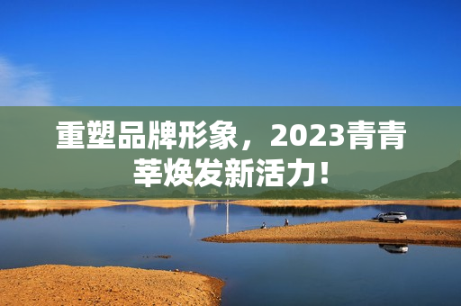 重塑品牌形象，2023青青莘焕发新活力！