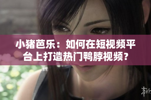 小猪芭乐：如何在短视频平台上打造热门鸭脖视频？