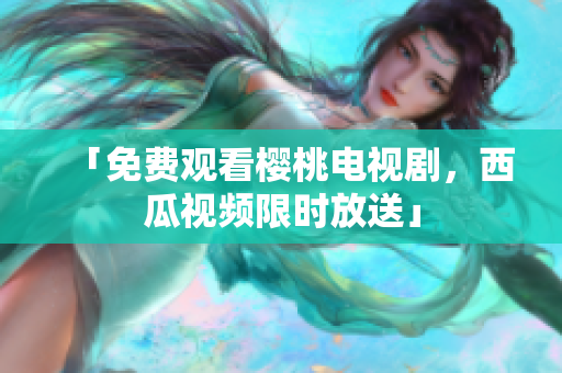 「免费观看樱桃电视剧，西瓜视频限时放送」