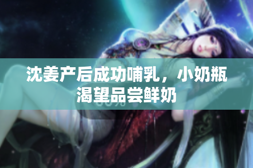 沈姜产后成功哺乳，小奶瓶渴望品尝鲜奶