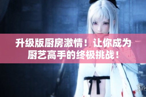 升级版厨房激情！让你成为厨艺高手的终极挑战！