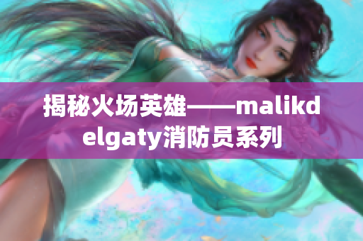 揭秘火场英雄——malikdelgaty消防员系列