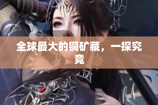 全球最大的铜矿藏，一探究竟