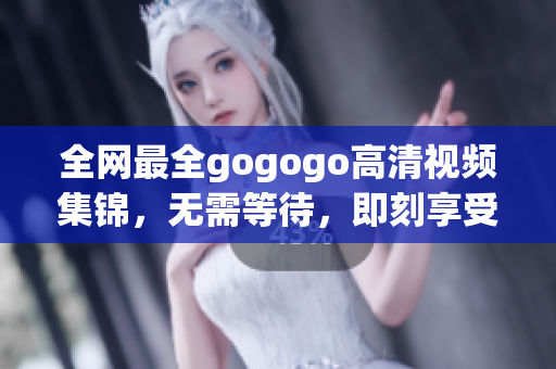 全网最全gogogo高清视频集锦，无需等待，即刻享受。