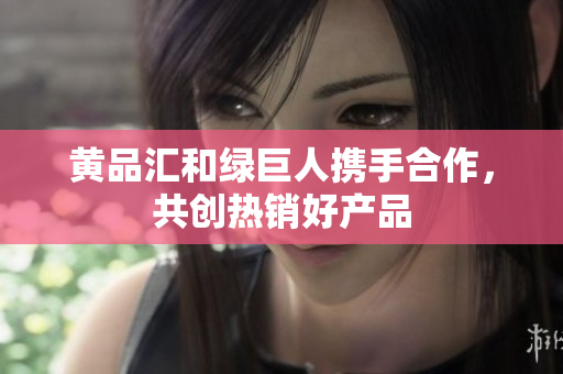 黄品汇和绿巨人携手合作，共创热销好产品