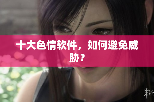 十大色情软件，如何避免威胁？