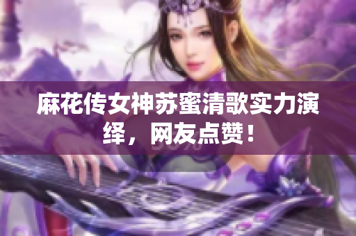 麻花传女神苏蜜清歌实力演绎，网友点赞！