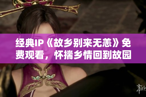 经典IP《故乡别来无恙》免费观看，怀揣乡情回到故园