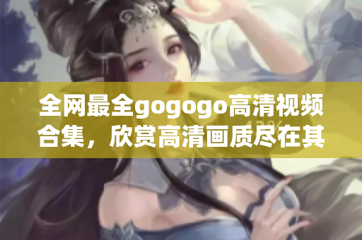 全网最全gogogo高清视频合集，欣赏高清画质尽在其中