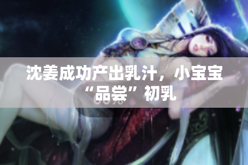 沈姜成功产出乳汁，小宝宝“品尝”初乳