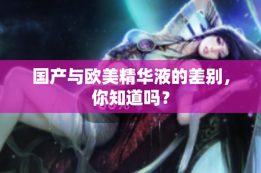 国产与欧美精华液的差别，你知道吗？