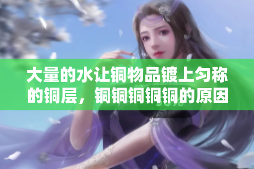 大量的水让铜物品镀上匀称的铜层，铜铜铜铜铜的原因揭秘