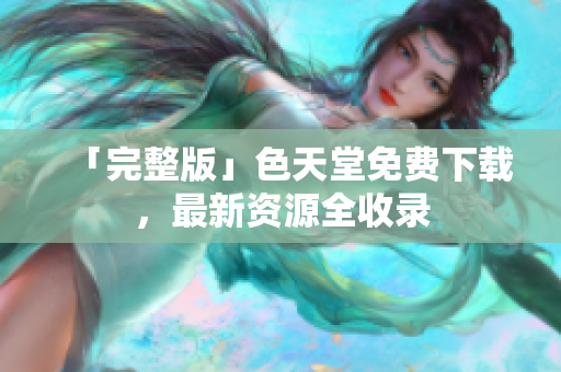 「完整版」色天堂免费下载，最新资源全收录