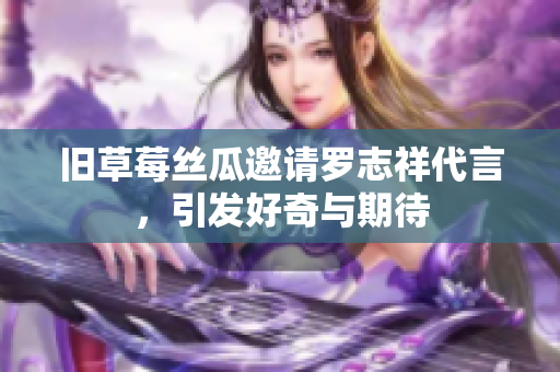 旧草莓丝瓜邀请罗志祥代言，引发好奇与期待