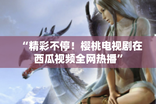 “精彩不停！樱桃电视剧在西瓜视频全网热播”