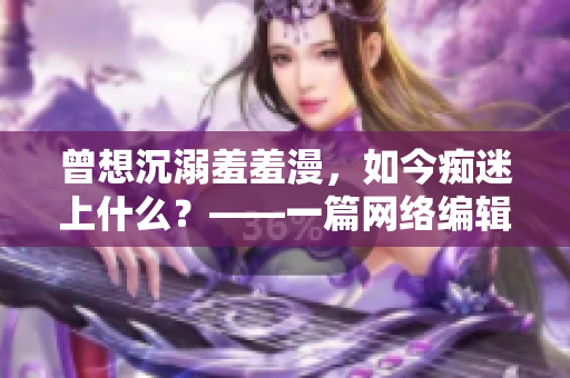 曾想沉溺羞羞漫，如今痴迷上什么？——一篇网络编辑的自白