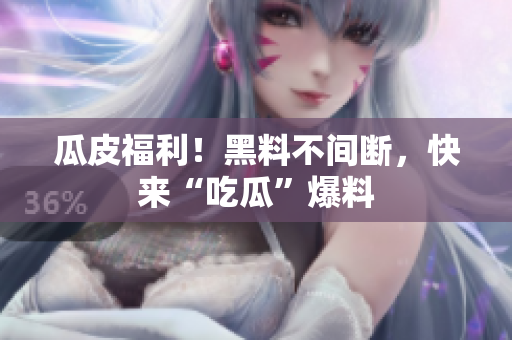 瓜皮福利！黑料不间断，快来“吃瓜”爆料