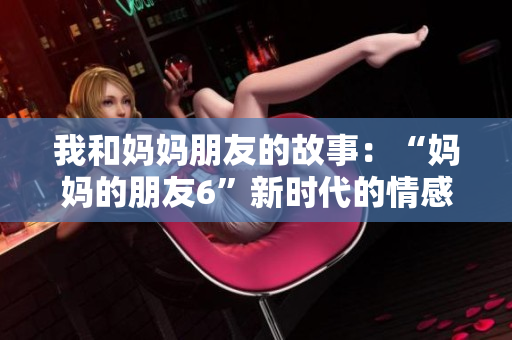 我和妈妈朋友的故事：“妈妈的朋友6”新时代的情感与人生，影响深远