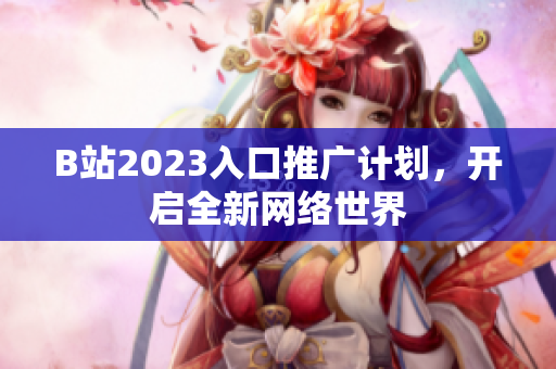 B站2023入口推广计划，开启全新网络世界