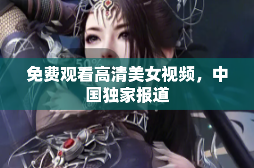 免费观看高清美女视频，中国独家报道
