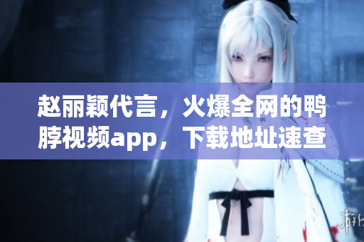 赵丽颖代言，火爆全网的鸭脖视频app，下载地址速查！