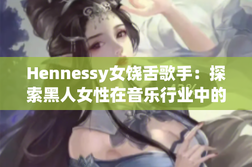 Hennessy女饶舌歌手：探索黑人女性在音乐行业中的力量和美学