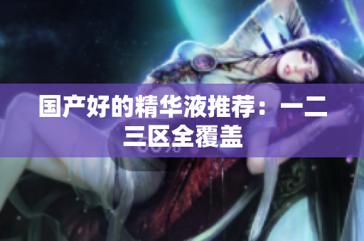 国产好的精华液推荐：一二三区全覆盖