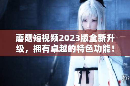 蘑菇短视频2023版全新升级，拥有卓越的特色功能！