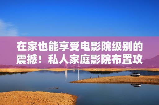 在家也能享受电影院级别的震撼！私人家庭影院布置攻略