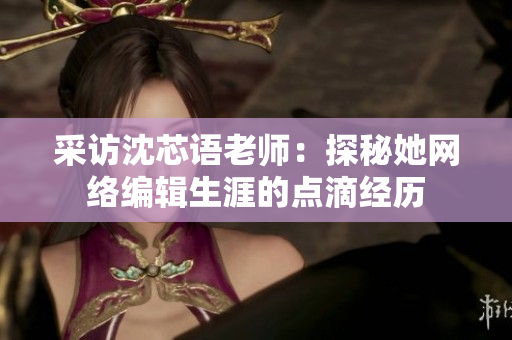 采访沈芯语老师：探秘她网络编辑生涯的点滴经历