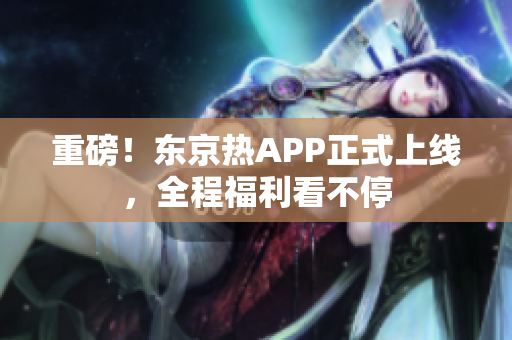 重磅！东京热APP正式上线，全程福利看不停