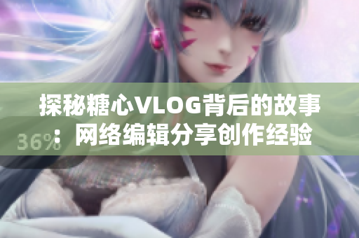 探秘糖心VLOG背后的故事：网络编辑分享创作经验