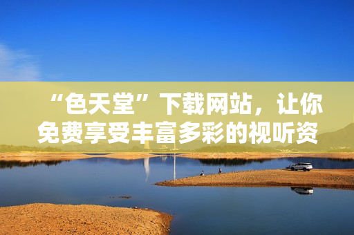 “色天堂”下载网站，让你免费享受丰富多彩的视听资源！