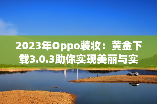 2023年Oppo装妆：黄金下载3.0.3助你实现美丽与实用并重