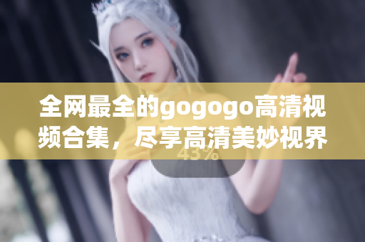 全网最全的gogogo高清视频合集，尽享高清美妙视界