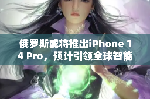 俄罗斯或将推出iPhone 14 Pro，预计引领全球智能手机市场