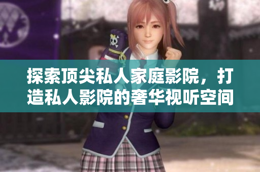 探索顶尖私人家庭影院，打造私人影院的奢华视听空间