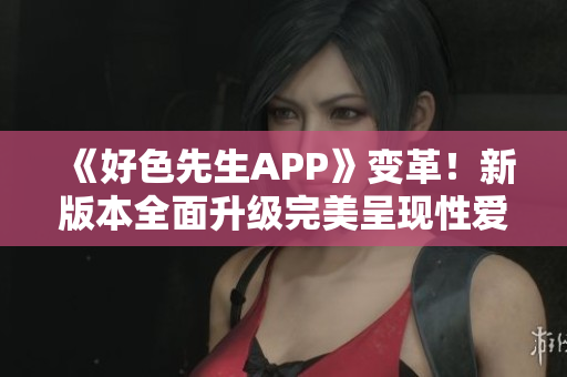 《好色先生APP》变革！新版本全面升级完美呈现性爱资讯