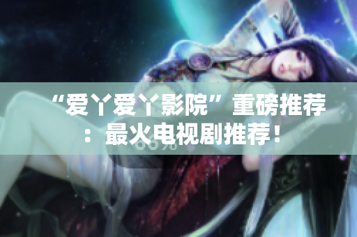 “爱丫爱丫影院”重磅推荐：最火电视剧推荐！