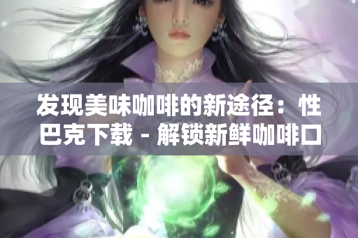 发现美味咖啡的新途径：性巴克下载 - 解锁新鲜咖啡口味：尝试性巴克下载