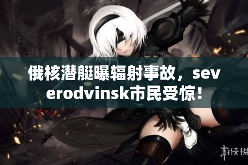 俄核潜艇曝辐射事故，severodvinsk市民受惊！