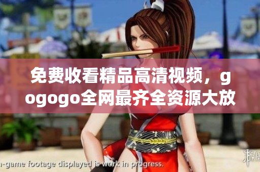 免费收看精品高清视频，gogogo全网最齐全资源大放送