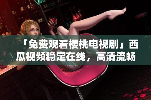 「免费观看樱桃电视剧」西瓜视频稳定在线，高清流畅！